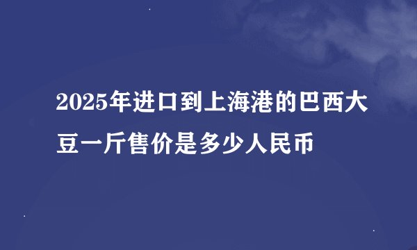 2025年进口到上海港的巴西大豆一斤售价是多少人民币