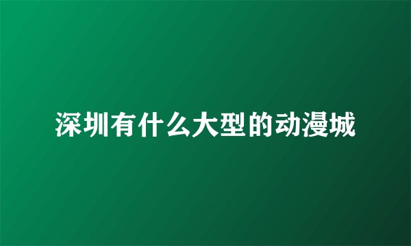 深圳有什么大型的动漫城