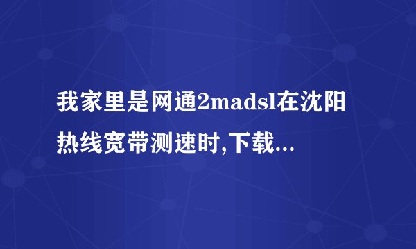 我家里是网通2madsl在沈阳热线宽带测速时,下载时为什么最快...