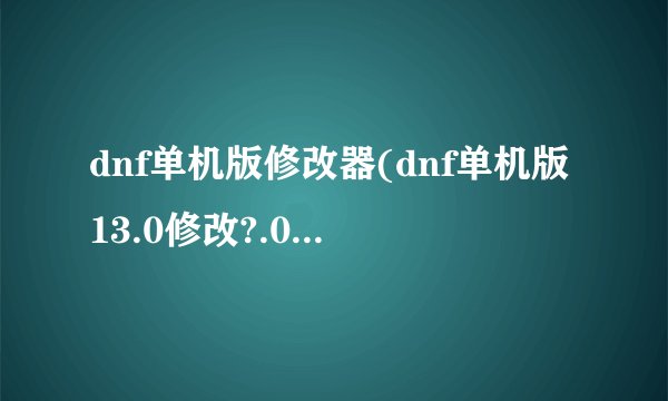 dnf单机版修改器(dnf单机版13.0修改?.0介绍_dnf单机版修改器(dnf单机版13.0修改?.0是什么