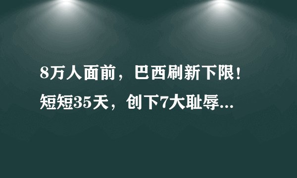 8万人面前，巴西刷新下限！短短35天，创下7大耻辱，安切洛蒂救火