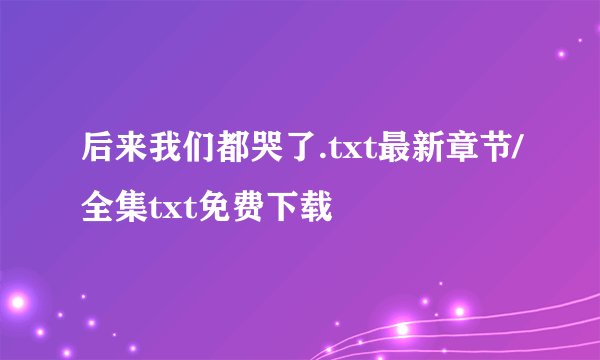 后来我们都哭了.txt最新章节/全集txt免费下载