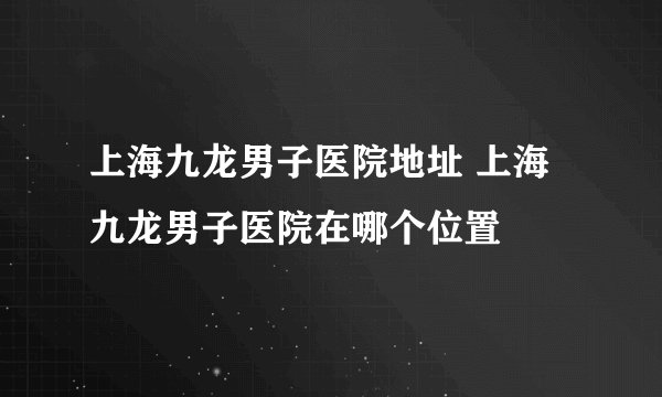 上海九龙男子医院地址 上海九龙男子医院在哪个位置