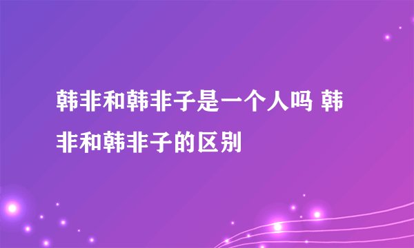 韩非和韩非子是一个人吗 韩非和韩非子的区别