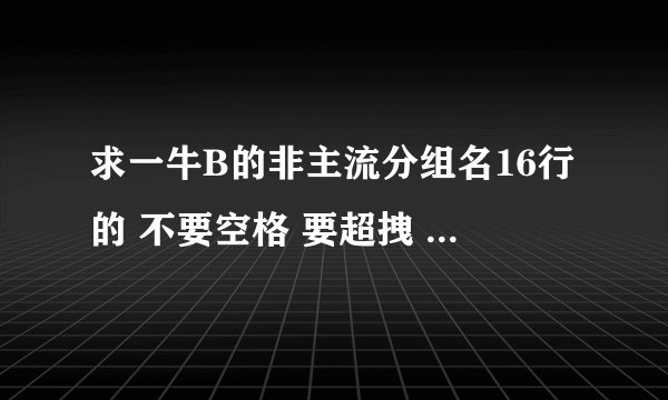 求一牛B的非主流分组名16行的 不要空格 要超拽 或悲伤的 求高手赐教 还有一超拽网名 和空间名 要一套的