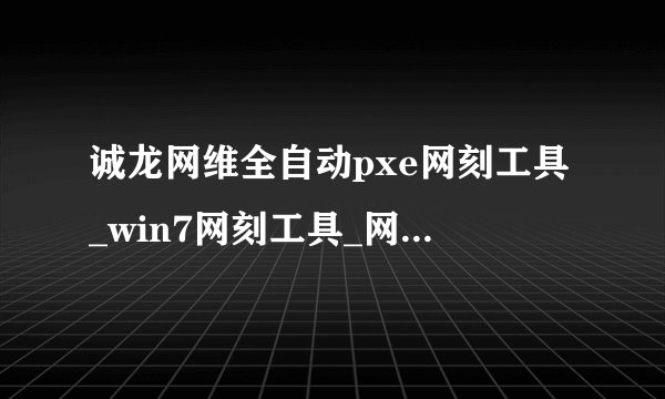 诚龙网维全自动pxe网刻工具_win7网刻工具_网刻win7系统工具