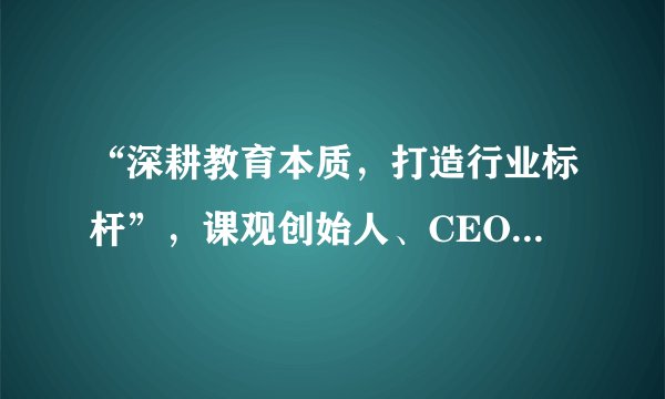 “深耕教育本质，打造行业标杆”，课观创始人、CEO 张峰接受央视网采访