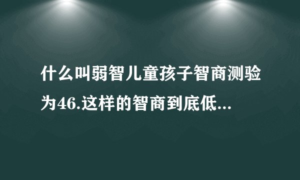 什么叫弱智儿童孩子智商测验为46.这样的智商到底低下到什么程度