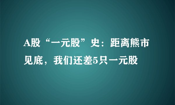 A股“一元股”史：距离熊市见底，我们还差5只一元股
