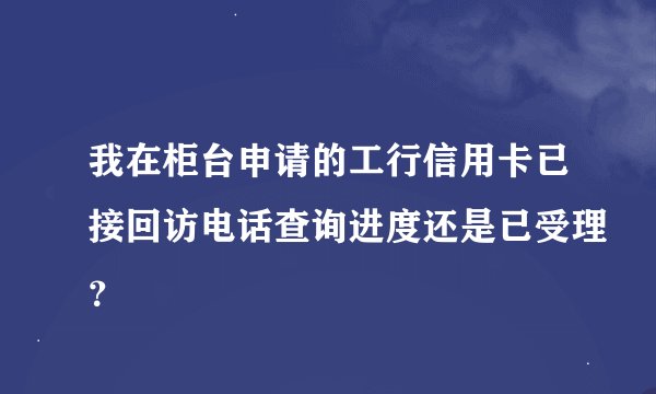 我在柜台申请的工行信用卡已接回访电话查询进度还是已受理?