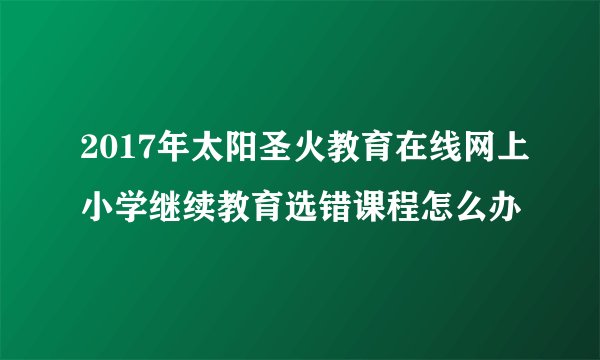 2017年太阳圣火教育在线网上小学继续教育选错课程怎么办