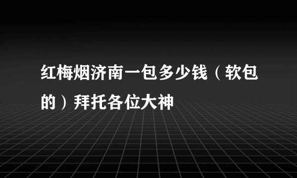 红梅烟济南一包多少钱(软包的)拜托各位大神