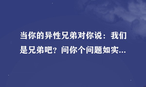当你的异性兄弟对你说：我们是兄弟吧？问你个问题如实回答！你喜不喜欢我？你会怎们回答？？