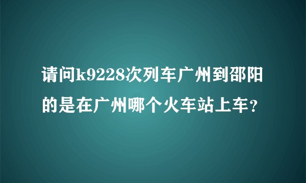 请问k9228次列车广州到邵阳的是在广州哪个火车站上车?