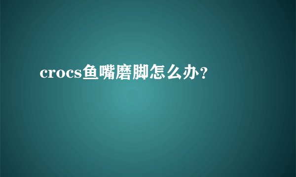 crocs鱼嘴磨脚怎么办?