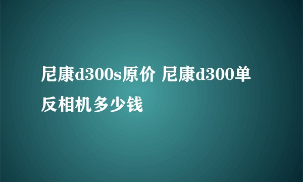 尼康d300s原价 尼康d300单反相机多少钱
