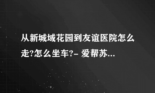 从新城域花园到友谊医院怎么走?怎么坐车?- 爱帮苏州公交网