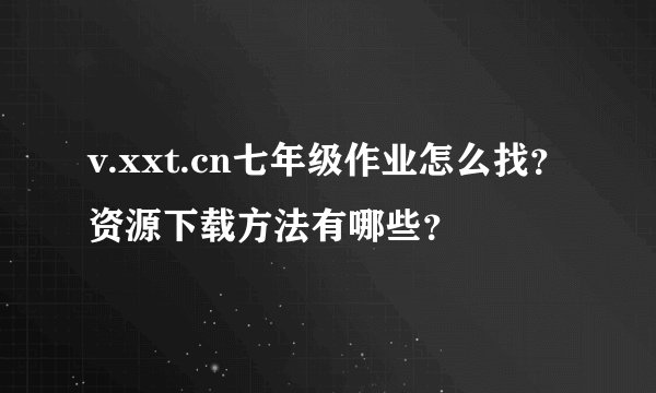 v.xxt.cn七年级作业怎么找？资源下载方法有哪些？