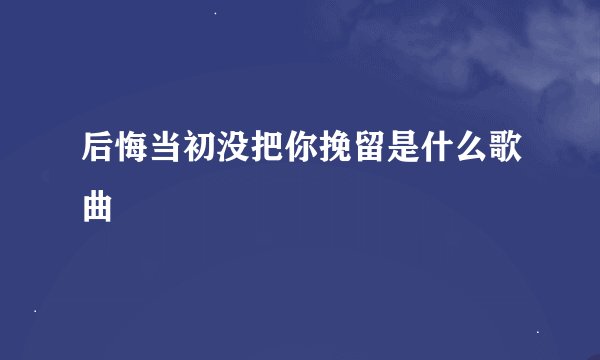 后悔当初没把你挽留是什么歌曲