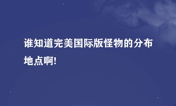 谁知道完美国际版怪物的分布地点啊!