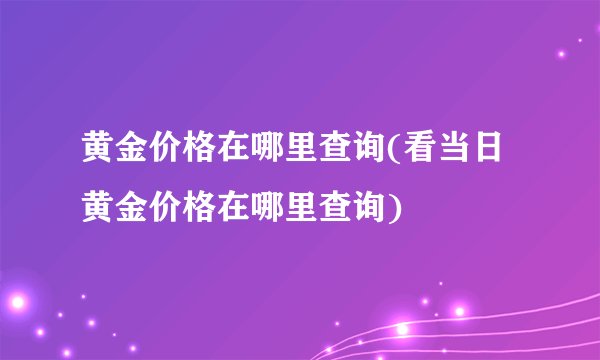 黄金价格在哪里查询(看当日黄金价格在哪里查询)