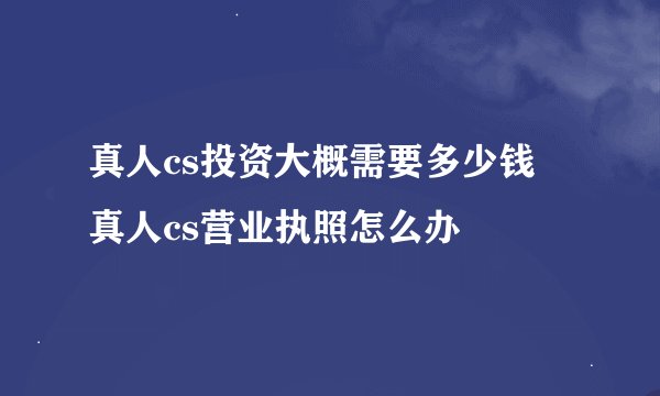 真人cs投资大概需要多少钱 真人cs营业执照怎么办