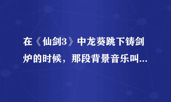 在《仙剑3》中龙葵跳下铸剑炉的时候，那段背景音乐叫什么名字？？