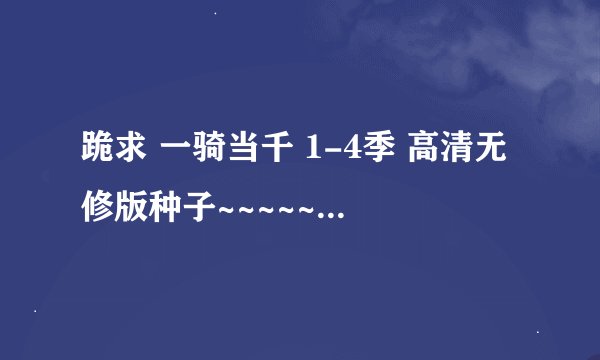 跪求 一骑当千 1-4季 高清无修版种子~~~~~~~~~~~~ 752889165