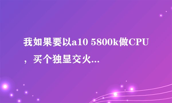 我如果要以a10 5800k做CPU，买个独显交火，什么样的独显，内存，主板，电源，硬盘，机箱，散