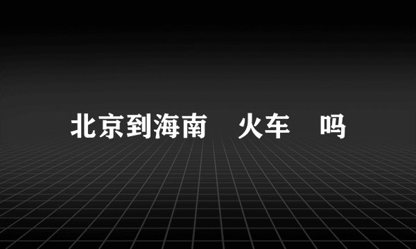 北京到海南🈶火车🚆吗