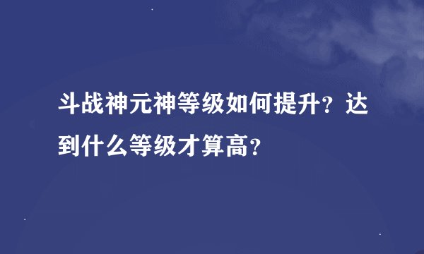 斗战神元神等级如何提升？达到什么等级才算高？
