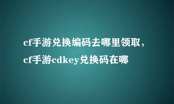 cf手游兑换编码去哪里领取，cf手游cdkey兑换码在哪