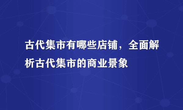 古代集市有哪些店铺，全面解析古代集市的商业景象