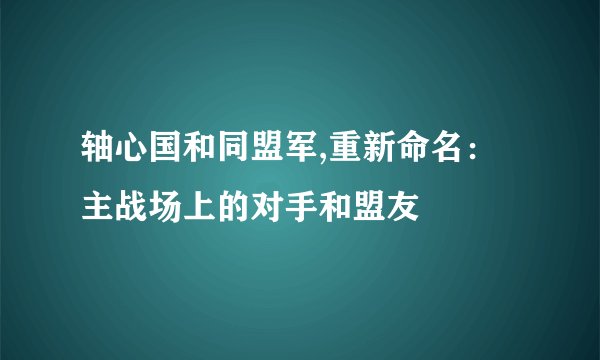 轴心国和同盟军,重新命名：主战场上的对手和盟友