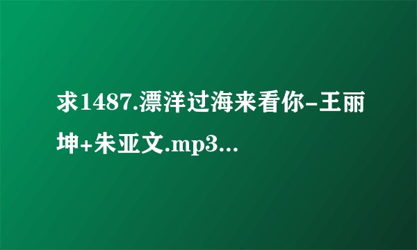 求1487.漂洋过海来看你-王丽坤+朱亚文.mp3完整网盘链接下载