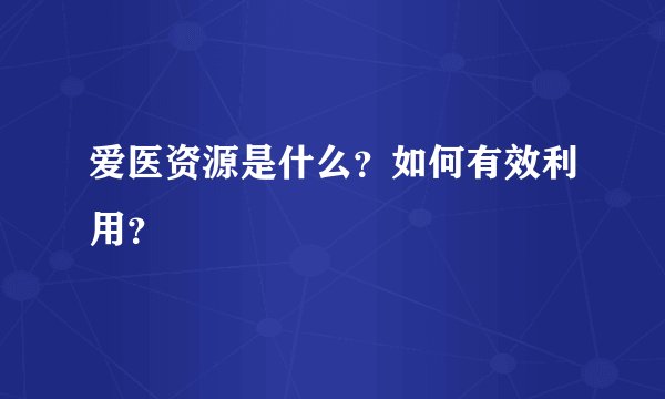 爱医资源是什么？如何有效利用？