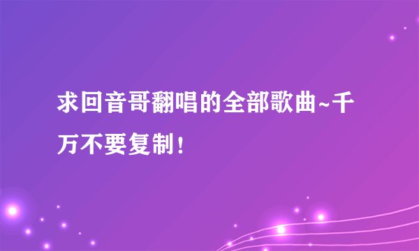 求回音哥翻唱的全部歌曲~千万不要复制！