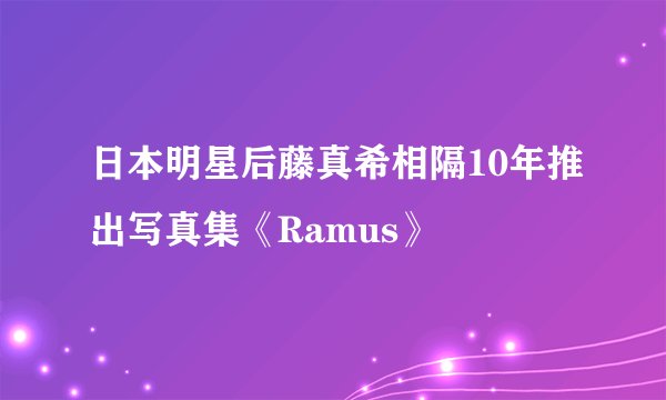 日本明星后藤真希相隔10年推出写真集《Ramus》
