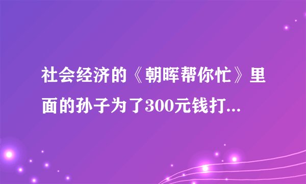 社会经济的《朝晖帮你忙》里面的孙子为了300元钱打瞎爷爷眼睛让老人住车库！断水断电请大家帮我人肉此畜生