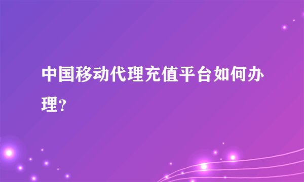 中国移动代理充值平台如何办理？