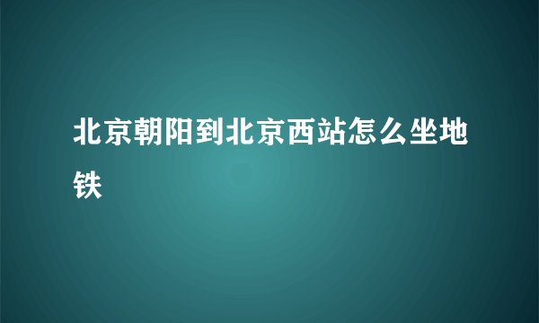 北京朝阳到北京西站怎么坐地铁