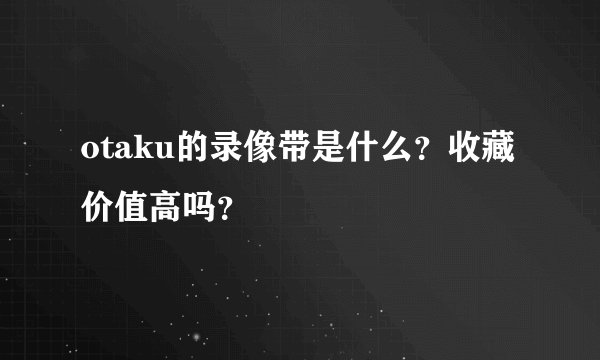 otaku的录像带是什么？收藏价值高吗？