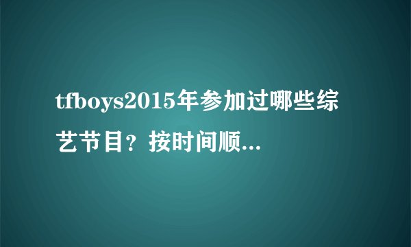 tfboys2015年参加过哪些综艺节目?按时间顺序,最好能写出日期。