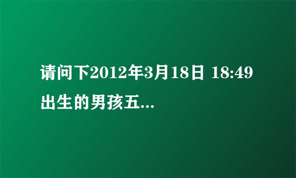 请问下2012年3月18日 18:49出生的男孩五行属什么？五行缺什么？