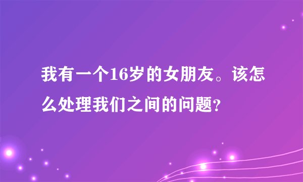 我有一个16岁的女朋友。该怎么处理我们之间的问题？