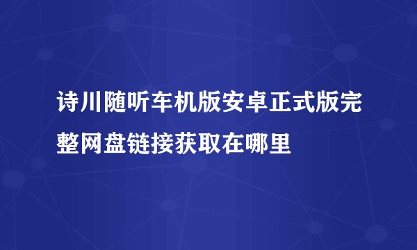 诗川随听车机版安卓正式版完整网盘链接获取在哪里