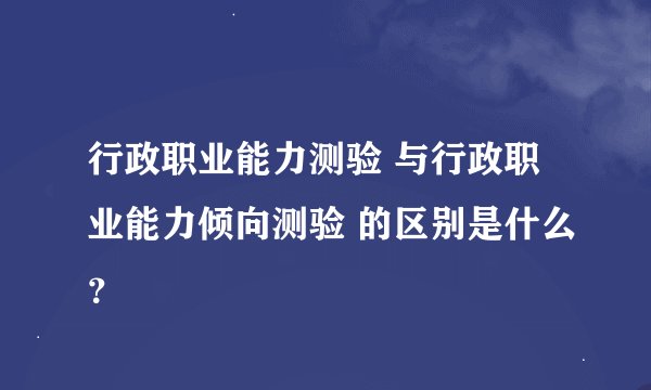 行政职业能力测验 与行政职业能力倾向测验 的区别是什么？