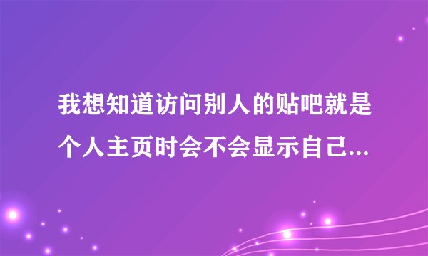 我想知道访问别人的贴吧就是个人主页时会不会显示自己的访问记录或头像啊