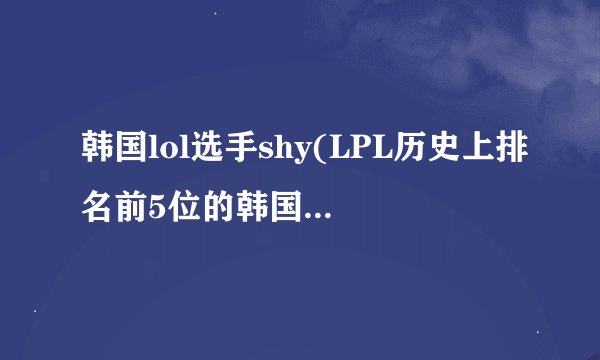 韩国lol选手shy(LPL历史上排名前5位的韩国选手)介绍_韩国lol选手shy(LPL历史上排名前5位的韩国选手)是什么