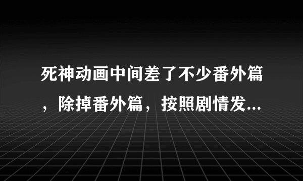 死神动画中间差了不少番外篇，除掉番外篇，按照剧情发展的集数说下